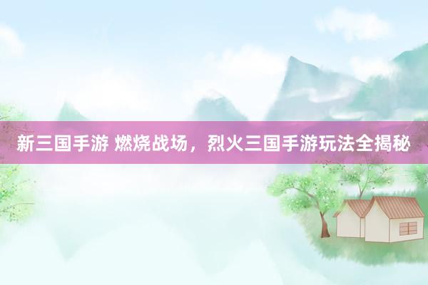 新三国手游 燃烧战场，烈火三国手游玩法全揭秘