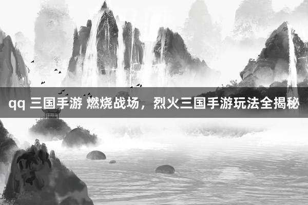 qq 三国手游 燃烧战场，烈火三国手游玩法全揭秘