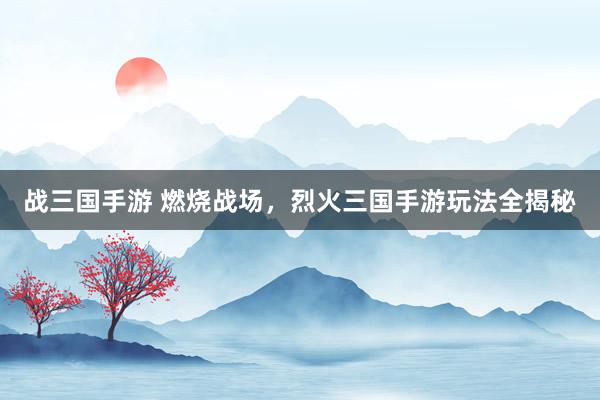 战三国手游 燃烧战场，烈火三国手游玩法全揭秘