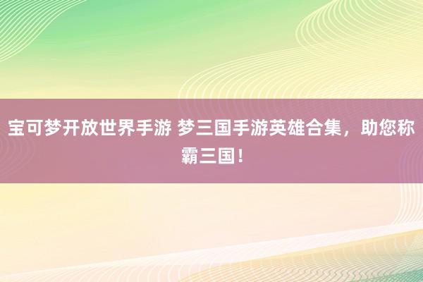 宝可梦开放世界手游 梦三国手游英雄合集，助您称霸三国！