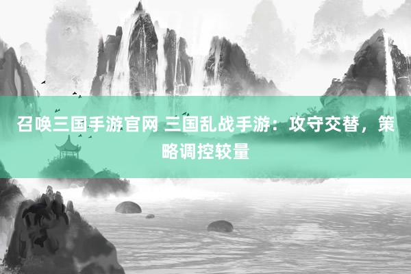 召唤三国手游官网 三国乱战手游：攻守交替，策略调控较量