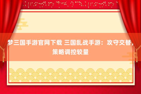 梦三国手游官网下载 三国乱战手游：攻守交替，策略调控较量
