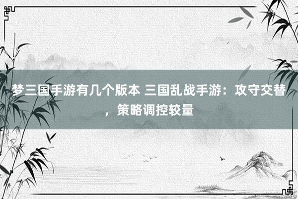 梦三国手游有几个版本 三国乱战手游：攻守交替，策略调控较量