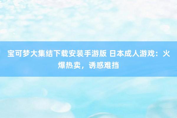 宝可梦大集结下载安装手游版 日本成人游戏：火爆热卖，诱惑难挡