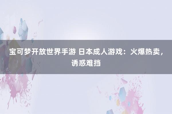 宝可梦开放世界手游 日本成人游戏：火爆热卖，诱惑难挡