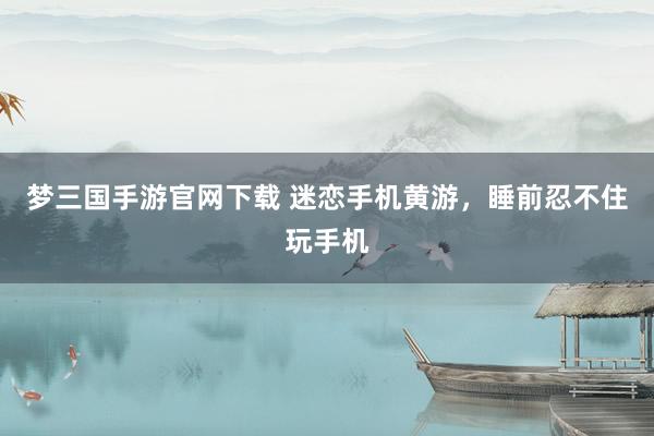 梦三国手游官网下载 迷恋手机黄游，睡前忍不住玩手机