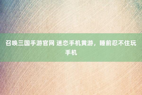 召唤三国手游官网 迷恋手机黄游，睡前忍不住玩手机