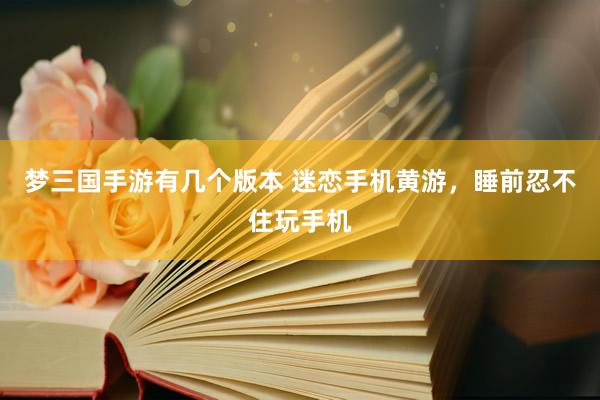 梦三国手游有几个版本 迷恋手机黄游，睡前忍不住玩手机