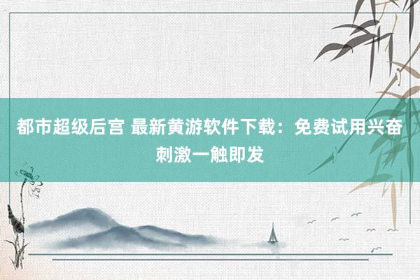 都市超级后宫 最新黄游软件下载：免费试用兴奋刺激一触即发