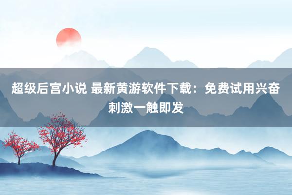 超级后宫小说 最新黄游软件下载：免费试用兴奋刺激一触即发