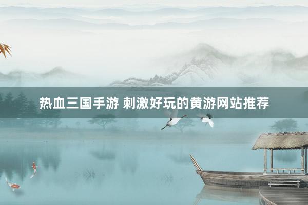 热血三国手游 刺激好玩的黄游网站推荐