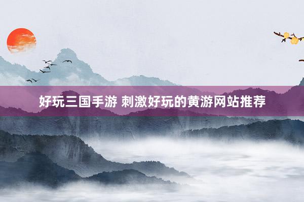 好玩三国手游 刺激好玩的黄游网站推荐