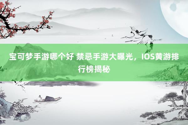 宝可梦手游哪个好 禁忌手游大曝光，IOS黄游排行榜揭秘