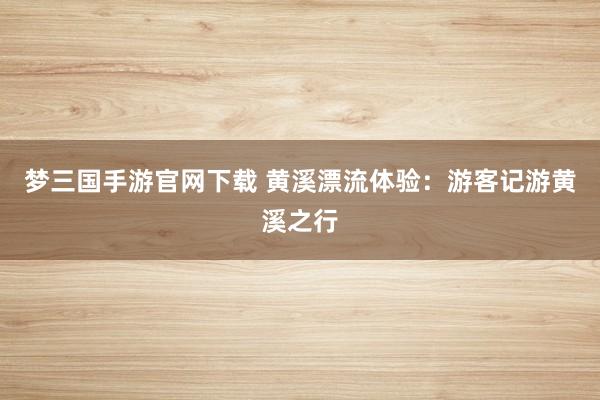 梦三国手游官网下载 黄溪漂流体验：游客记游黄溪之行