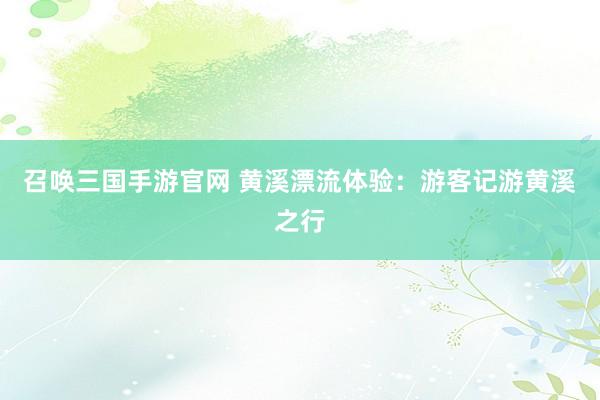 召唤三国手游官网 黄溪漂流体验：游客记游黄溪之行